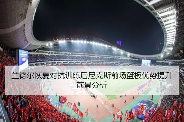 兰德尔恢复对抗训练后尼克斯前场篮板优势提升前景分析