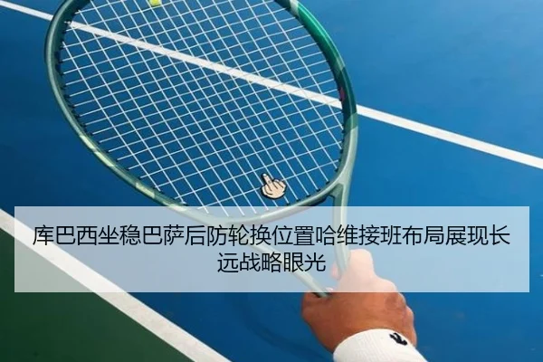 库巴西坐稳巴萨后防轮换位置哈维接班布局展现长远战略眼光