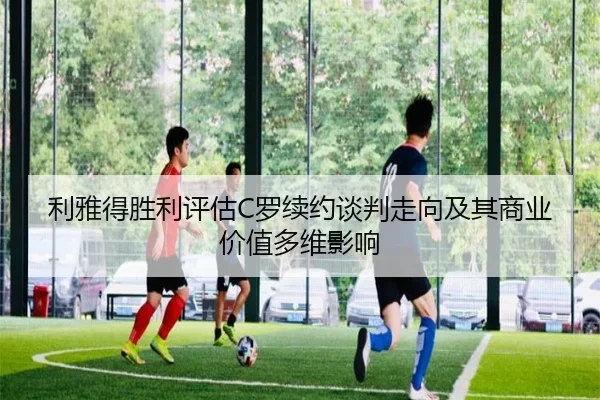 利雅得胜利评估C罗续约谈判走向及其商业价值多维影响