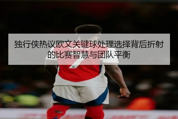 独行侠热议欧文关键球处理选择背后折射的比赛智慧与团队平衡