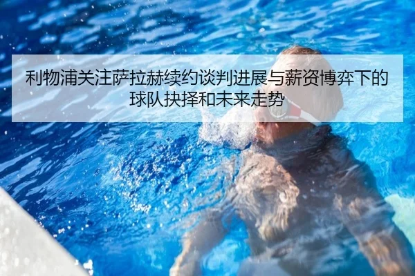 利物浦关注萨拉赫续约谈判进展与薪资博弈下的球队抉择和未来走势