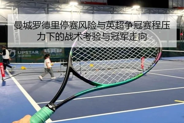 曼城罗德里停赛风险与英超争冠赛程压力下的战术考验与冠军走向