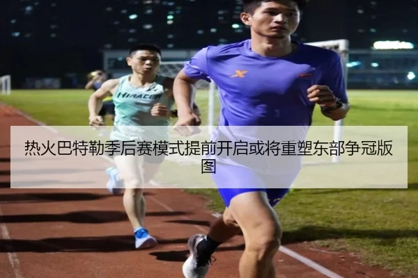 热火巴特勒季后赛模式提前开启或将重塑东部争冠版图
