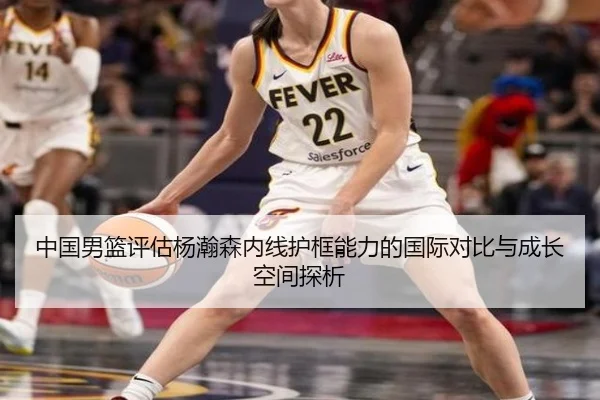 中国男篮评估杨瀚森内线护框能力的国际对比与成长空间探析