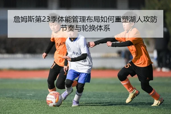 詹姆斯第23季体能管理布局如何重塑湖人攻防节奏与轮换体系