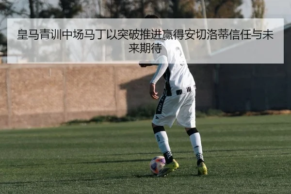 皇马青训中场马丁以突破推进赢得安切洛蒂信任与未来期待