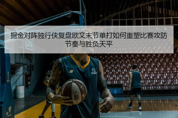 掘金对阵独行侠复盘欧文末节单打如何重塑比赛攻防节奏与胜负天平