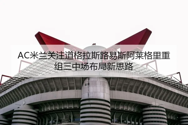 AC米兰关注道格拉斯路易斯阿莱格里重组三中场布局新思路